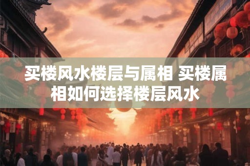买楼风水楼层与属相 买楼属相如何选择楼层风水