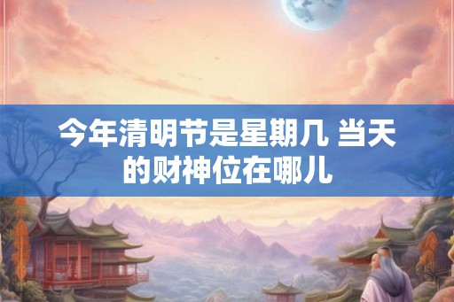 今年清明节是星期几 当天的财神位在哪儿