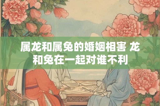 属龙和属兔的婚姻相害 龙和兔在一起对谁不利