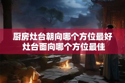 厨房灶台朝向哪个方位最好 灶台面向哪个方位最佳