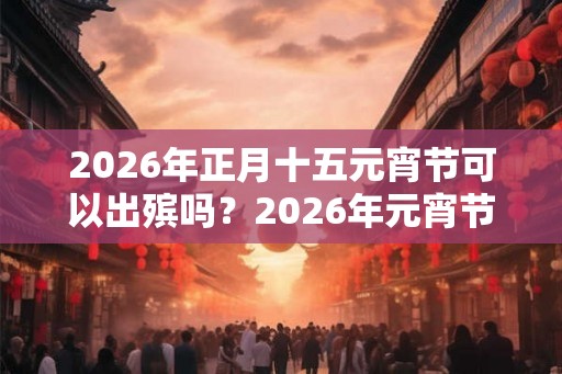 2026年正月十五元宵节可以出殡吗？2026年元宵节是黄道吉日吗？