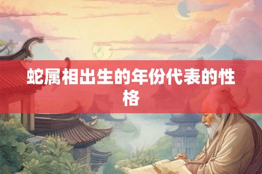蛇属相出生的年份代表的性格 蛇属相出生的年份代表的性格