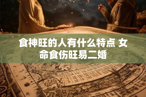 食神旺的人有什么特点 女命食伤旺易二婚 食神旺的人有什么特点 女命食伤旺易二婚