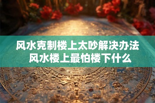 风水克制楼上太吵解决办法 风水楼上最怕楼下什么 风水克制楼上太吵解决办法 风水楼上最怕楼下什么