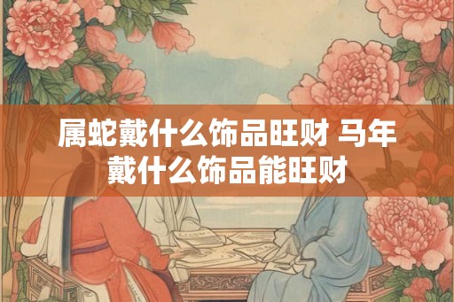 属蛇戴什么饰品旺财 马年戴什么饰品能旺财