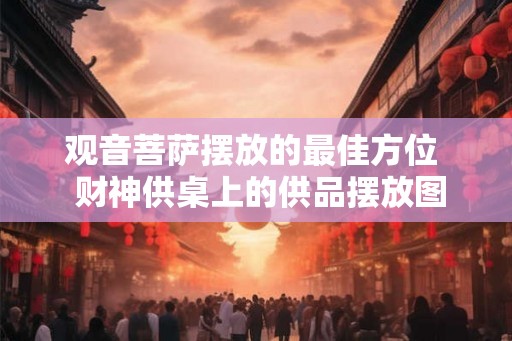 观音菩萨摆放的最佳方位  财神供桌上的供品摆放图