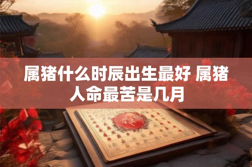 属猪什么时辰出生最好 属猪人命最苦是几月