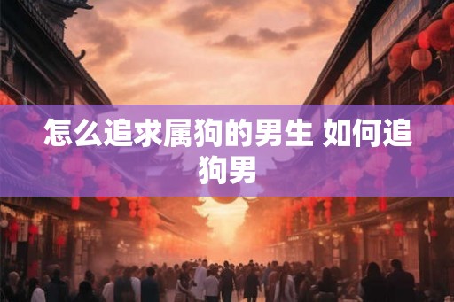 怎么追求属狗的男生 如何追狗男 怎么追求属狗的男生 如何追狗男