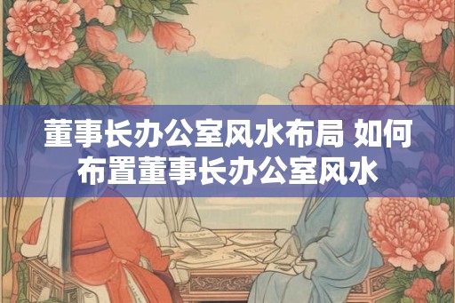董事长办公室风水布局 如何布置董事长办公室风水