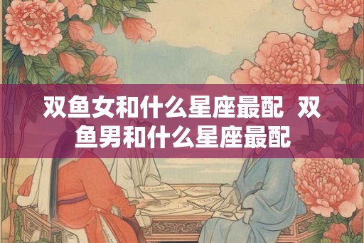 双鱼女和什么星座最配  双鱼男和什么星座最配