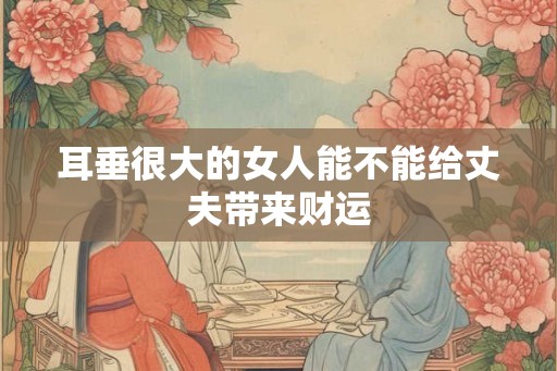 耳垂很大的女人能不能给丈夫带来财运 耳垂很大的女人能不能给丈夫带来财运