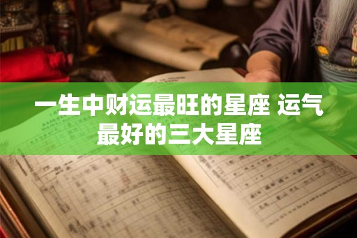 一生中财运最旺的星座 运气最好的三大星座 一生中财运最旺的星座 运气最好的三大星座