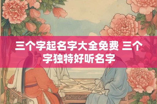 三个字起名字大全免费 三个字独特好听名字
