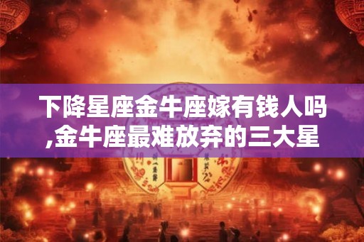 下降星座金牛座嫁有钱人吗,金牛座最难放弃的三大星座