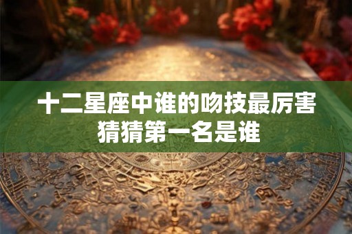 十二星座中谁的吻技最厉害 猜猜第一名是谁 十二星座中谁的吻技最厉害 猜猜第一名是谁