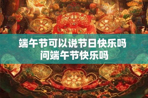 端午节可以说节日快乐吗 问端午节快乐吗