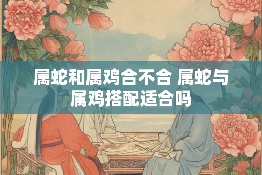 属蛇和属鸡合不合 属蛇与属鸡搭配适合吗