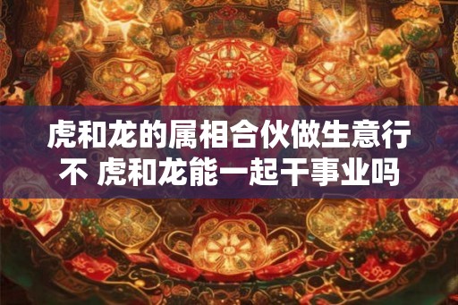 虎和龙的属相合伙做生意行不 虎和龙能一起干事业吗