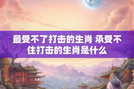 最受不了打击的生肖 承受不住打击的生肖是什么 最受不了打击的生肖 承受不住打击的生肖是什么