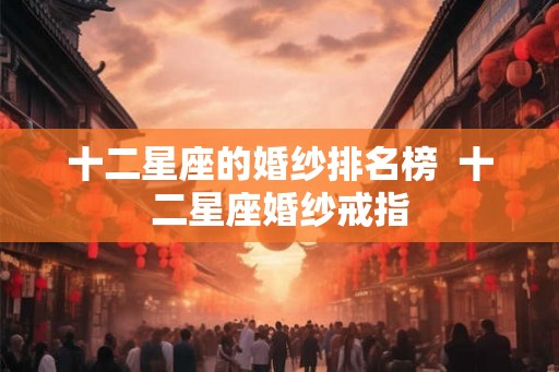 十二星座的婚纱排名榜 十二星座婚纱戒指 十二星座的婚纱排名榜 十二星座婚纱戒指