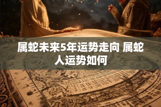 属蛇未来5年运势走向 属蛇人运势如何 属蛇未来5年运势走向 属蛇人运势如何