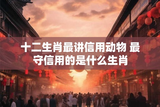 十二生肖最讲信用动物 最守信用的是什么生肖 十二生肖最讲信用动物 最守信用的是什么生肖