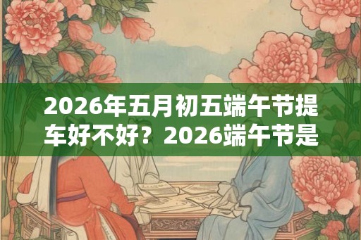 2026年五月初五端午节提车好不好?2026端午节是什么时候? 2026年五月初五端午节提车好不好?2026端午节是什么时候?