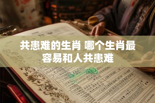 共患难的生肖 哪个生肖最容易和人共患难