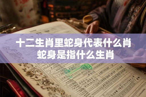 十二生肖里蛇身代表什么肖 蛇身是指什么生肖 十二生肖里蛇身代表什么肖 蛇身是指什么生肖