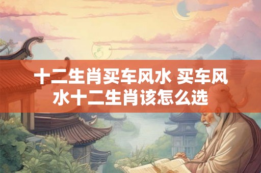 十二生肖买车风水 买车风水十二生肖该怎么选