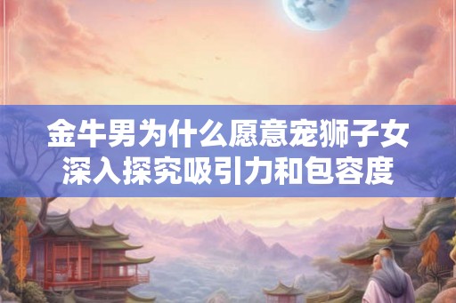 金牛男为什么愿意宠狮子女深入探究吸引力和包容度