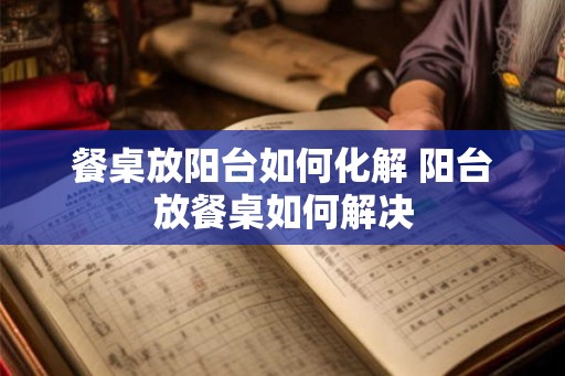 餐桌放阳台如何化解 阳台放餐桌如何解决 餐桌放阳台如何化解 阳台放餐桌如何解决