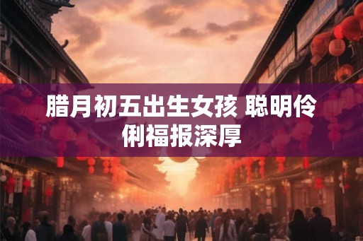 腊月初五出生女孩 聪明伶俐福报深厚