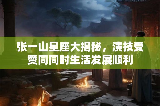 张一山星座大揭秘，演技受赞同同时生活发展顺利