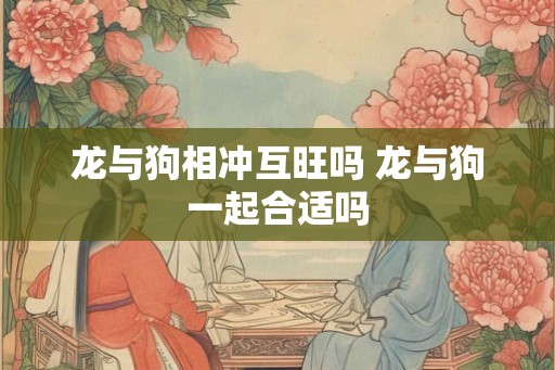 龙与狗相冲互旺吗 龙与狗一起合适吗