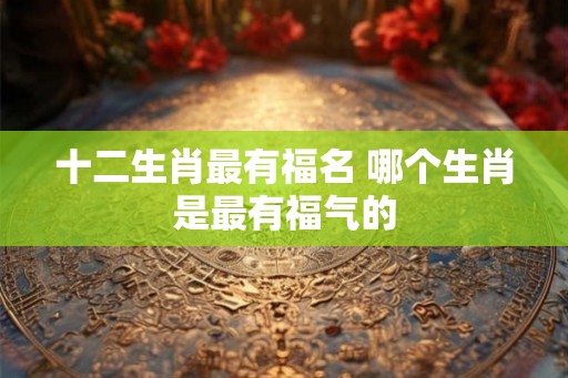 十二生肖最有福名 哪个生肖是最有福气的 十二生肖最有福名 哪个生肖是最有福气的