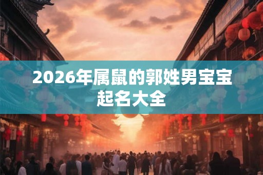 2026年属鼠的郭姓男宝宝起名大全 2026年属鼠的郭姓男宝宝起名大全