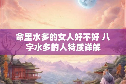 命里水多的女人好不好 八字水多的人特质详解