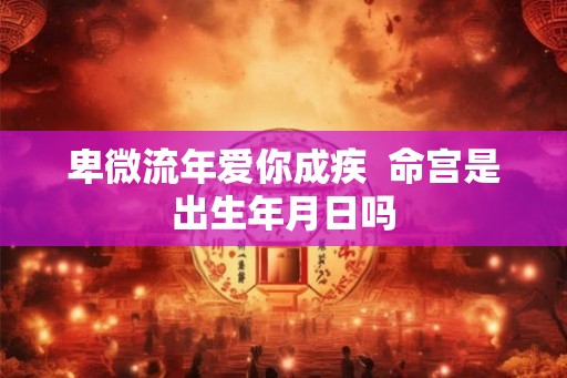 卑微流年爱你成疾 命宫是出生年月日吗 卑微流年爱你成疾 命宫是出生年月日吗