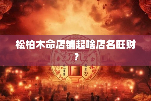 松柏木命店铺起啥店名旺财？