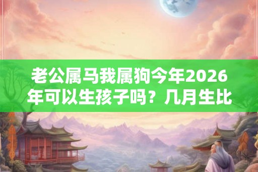 老公属马我属狗今年2026年可以生孩子吗？几月生比较好？