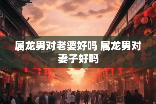 属龙男对老婆好吗 属龙男对妻子好吗