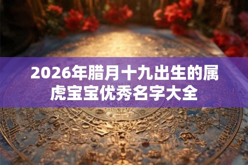 2026年腊月十九出生的属虎宝宝优秀名字大全 2026年腊月十九出生的属虎宝宝优秀名字大全