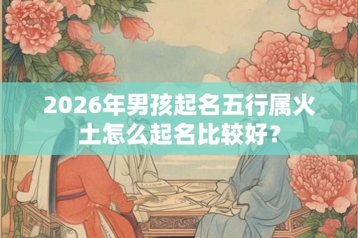 2026年男孩起名五行属火土怎么起名比较好？