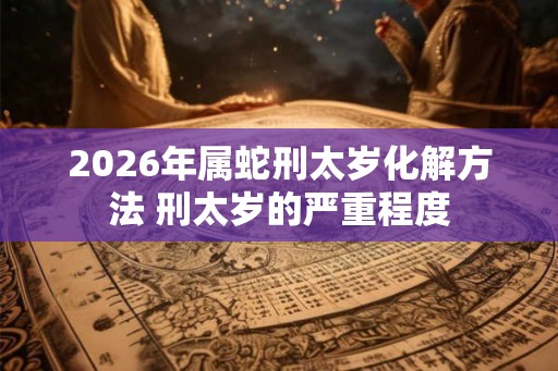 2026年属蛇刑太岁化解方法 刑太岁的严重程度