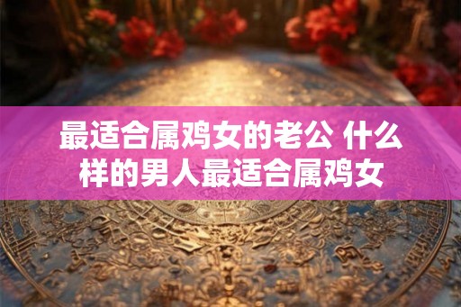 最适合属鸡女的老公 什么样的男人最适合属鸡女 最适合属鸡女的老公 什么样的男人最适合属鸡女