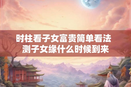 时柱看子女富贵简单看法  测子女缘什么时候到来