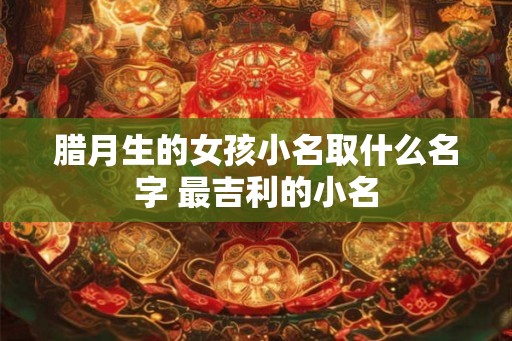 腊月生的女孩小名取什么名字 最吉利的小名