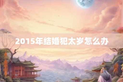 2015年结婚犯太岁怎么办 2015年结婚犯太岁怎么办
