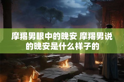 摩羯男眼中的晚安 摩羯男说的晚安是什么样子的